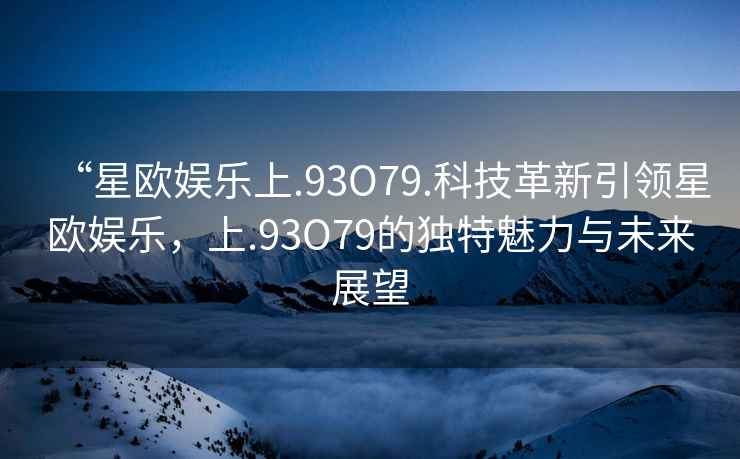 “星歐娛樂上.93O79.科技革新引領(lǐng)星歐娛樂，上.93O79的獨(dú)特魅力與未來展望