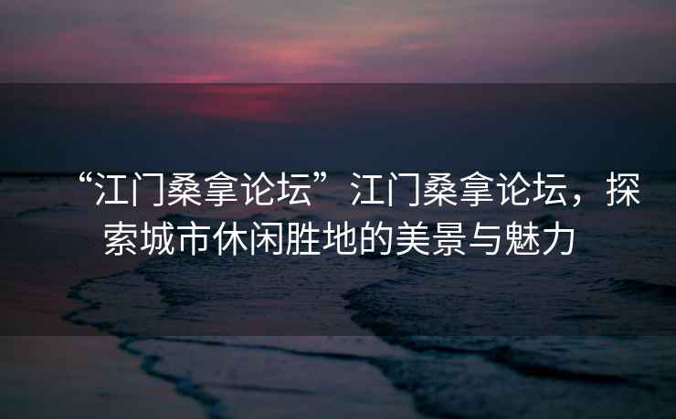 “江門桑拿論壇”江門桑拿論壇，探索城市休閑勝地的美景與魅力
