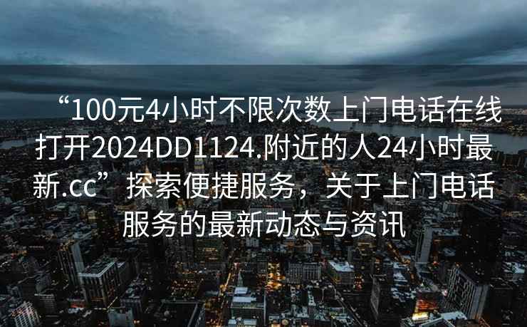 “100元4小時不限次數(shù)上門電話在線打開2024DD1124.附近的人24小時最新.cc”探索便捷服務(wù)，關(guān)于上門電話服務(wù)的最新動態(tài)與資訊