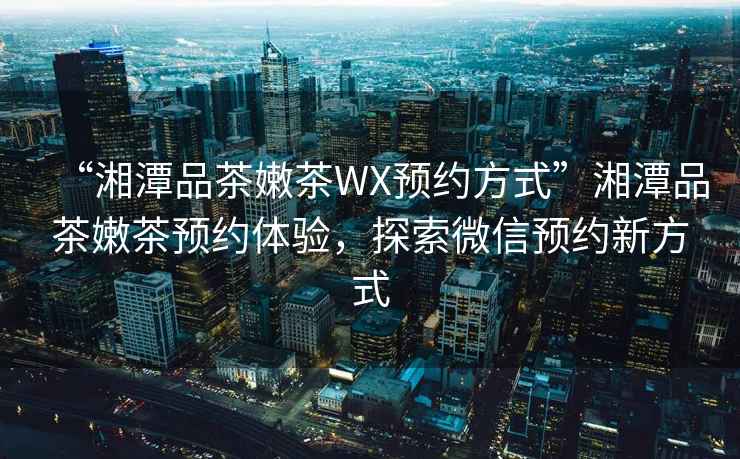 “湘潭品茶嫩茶WX預(yù)約方式”湘潭品茶嫩茶預(yù)約體驗(yàn)，探索微信預(yù)約新方式