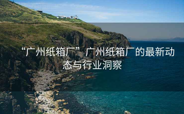 “廣州紙箱廠”廣州紙箱廠的最新動態(tài)與行業(yè)洞察