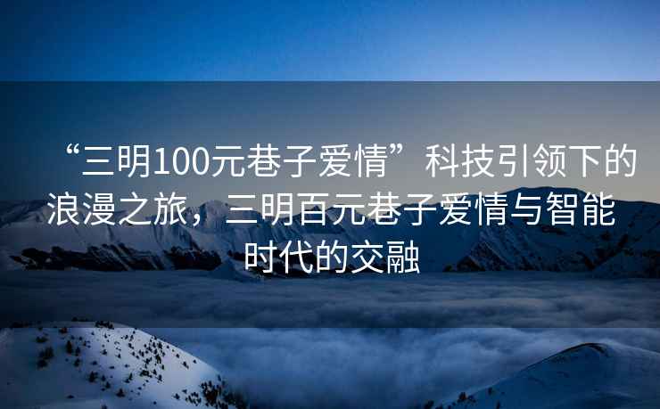 “三明100元巷子愛情”科技引領下的浪漫之旅，三明百元巷子愛情與智能時代的交融