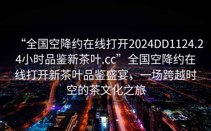 “全國空降約在線打開2024DD1124.24小時品鑒新茶葉.cc”全國空降約在線打開新茶葉品鑒盛宴，一場跨越時空的茶文化之旅