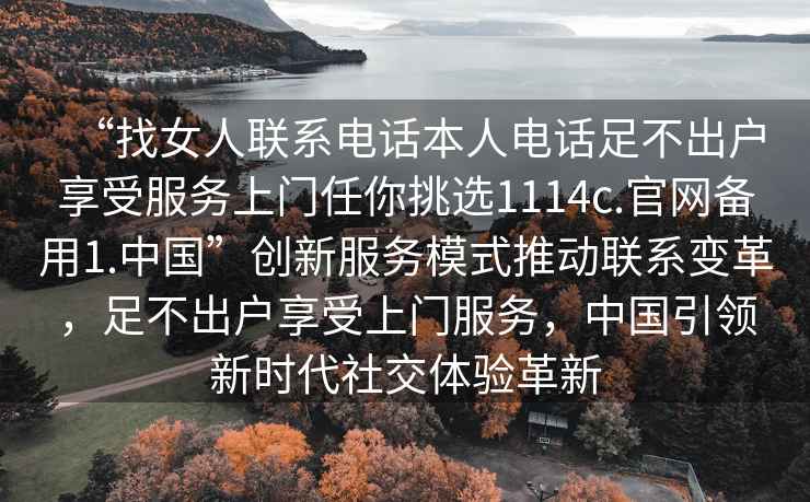 “找女人聯(lián)系電話本人電話足不出戶享受服務(wù)上門任你挑選1114c.官網(wǎng)備用1.中國(guó)”創(chuàng)新服務(wù)模式推動(dòng)聯(lián)系變革，足不出戶享受上門服務(wù)，中國(guó)引領(lǐng)新時(shí)代社交體驗(yàn)革新