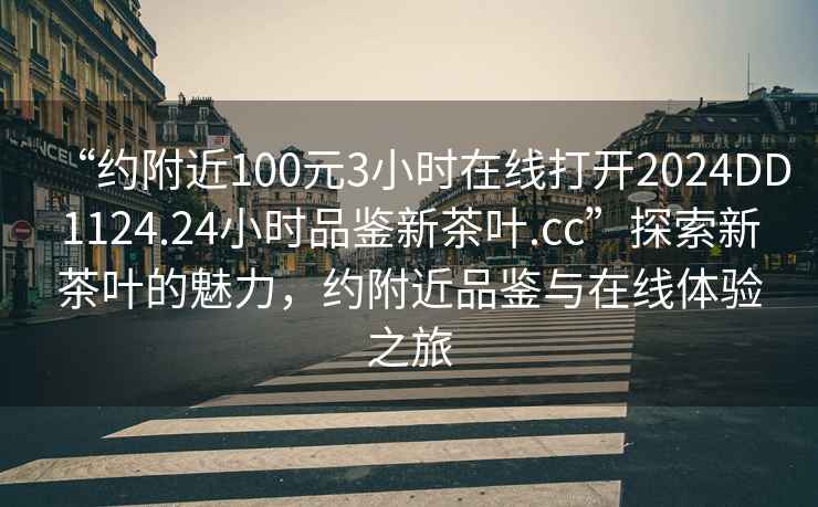 “約附近100元3小時在線打開2024DD1124.24小時品鑒新茶葉.cc”探索新茶葉的魅力，約附近品鑒與在線體驗之旅