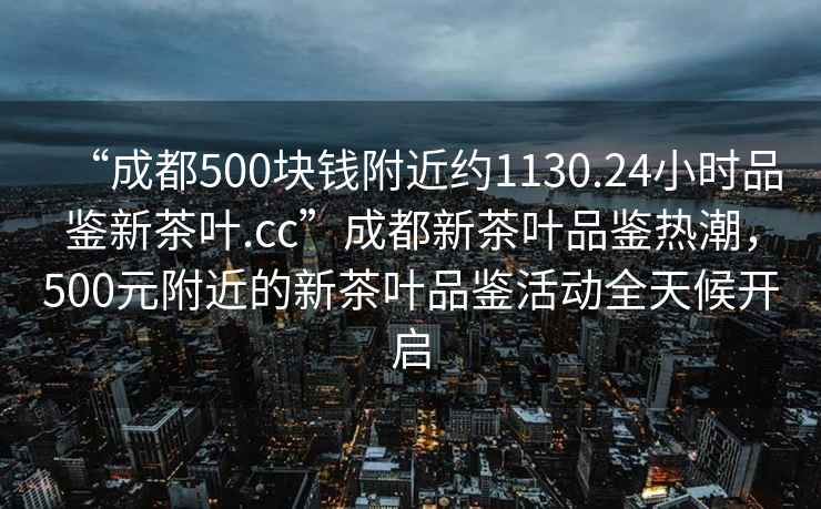 “成都500塊錢附近約1130.24小時(shí)品鑒新茶葉.cc”成都新茶葉品鑒熱潮，500元附近的新茶葉品鑒活動(dòng)全天候開啟