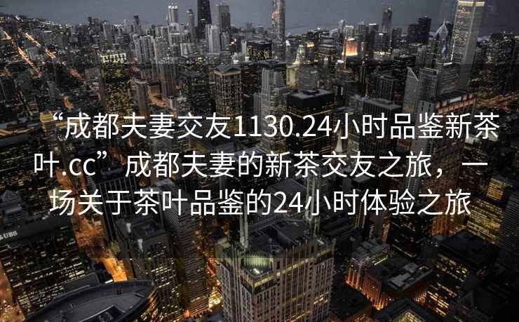 “成都夫妻交友1130.24小時(shí)品鑒新茶葉.cc”成都夫妻的新茶交友之旅，一場(chǎng)關(guān)于茶葉品鑒的24小時(shí)體驗(yàn)之旅