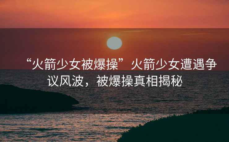 “火箭少女被爆操”火箭少女遭遇爭(zhēng)議風(fēng)波，被爆操真相揭秘