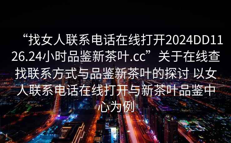 “找女人聯(lián)系電話在線打開2024DD1126.24小時品鑒新茶葉.cc”關(guān)于在線查找聯(lián)系方式與品鑒新茶葉的探討 以女人聯(lián)系電話在線打開與新茶葉品鑒中心為例