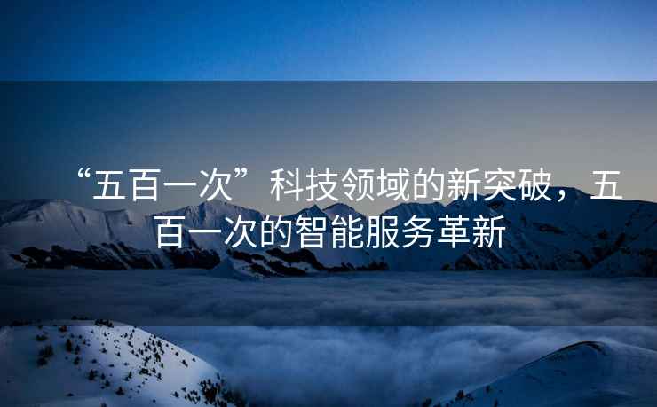 “五百一次”科技領(lǐng)域的新突破，五百一次的智能服務(wù)革新