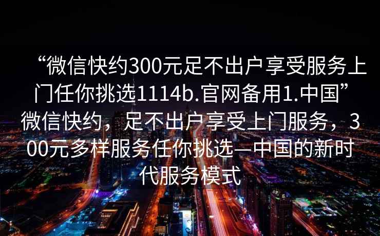 “微信快約300元足不出戶享受服務(wù)上門任你挑選1114b.官網(wǎng)備用1.中國”微信快約，足不出戶享受上門服務(wù)，300元多樣服務(wù)任你挑選—中國的新時代服務(wù)模式