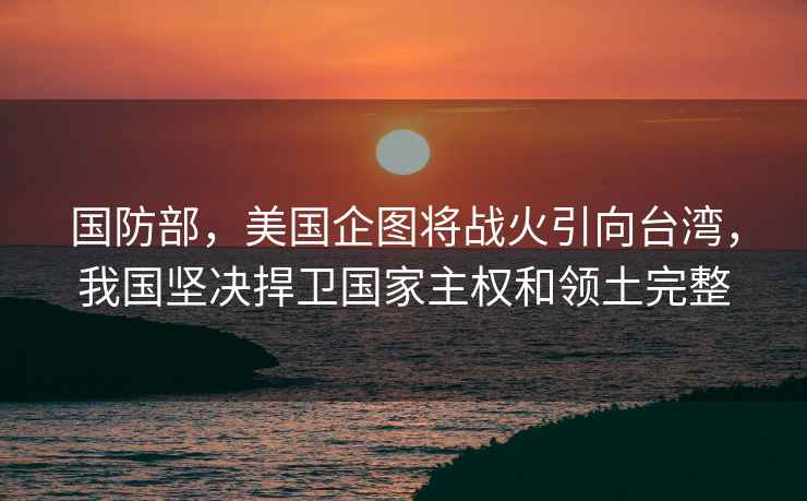 國防部，美國企圖將戰(zhàn)火引向臺灣，我國堅決捍衛(wèi)國家主權和領土完整