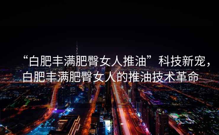 “白肥豐滿肥臀女人推油”科技新寵，白肥豐滿肥臀女人的推油技術(shù)革命