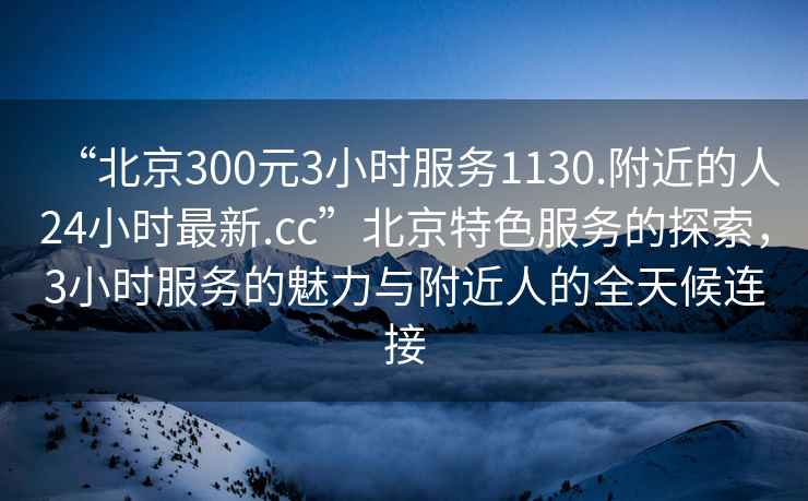 “北京300元3小時(shí)服務(wù)1130.附近的人24小時(shí)最新.cc”北京特色服務(wù)的探索，3小時(shí)服務(wù)的魅力與附近人的全天候連接