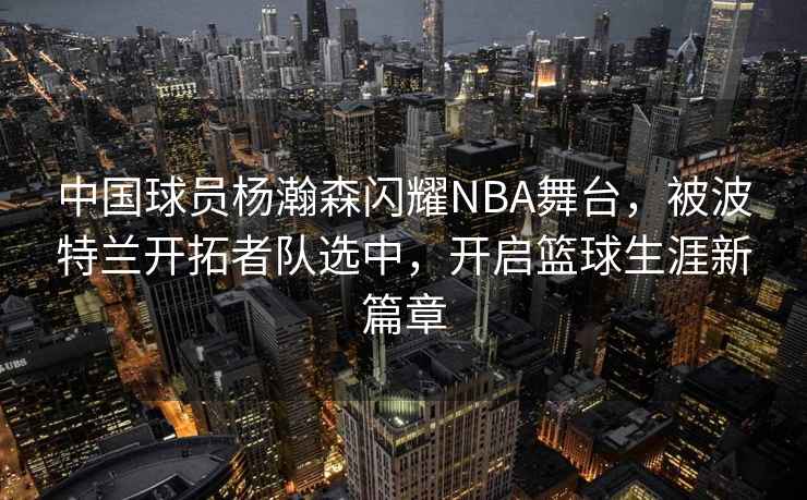 中國球員楊瀚森閃耀NBA舞臺，被波特蘭開拓者隊選中，開啟籃球生涯新篇章