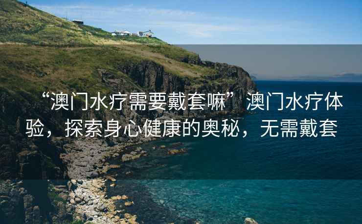 “澳門(mén)水療需要戴套嘛”澳門(mén)水療體驗(yàn)，探索身心健康的奧秘，無(wú)需戴套