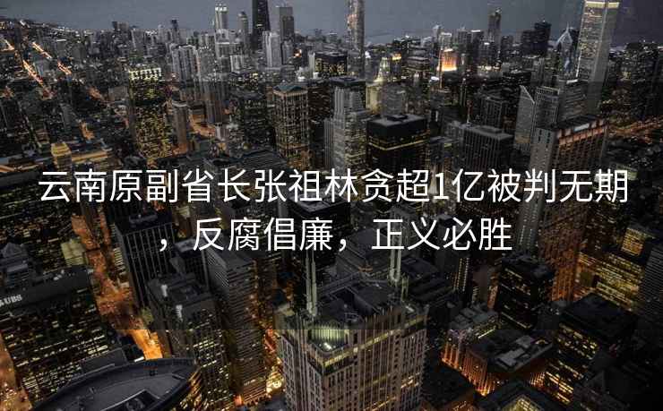 云南原副省長張祖林貪超1億被判無期，反腐倡廉，正義必勝