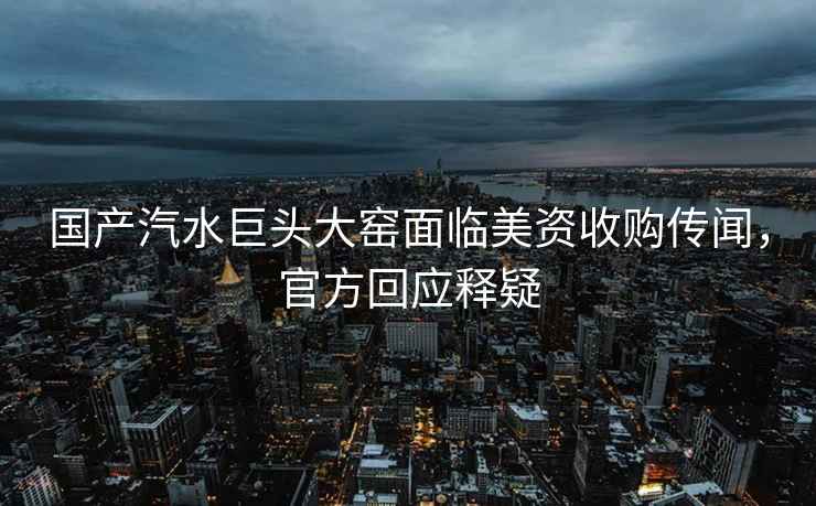 國產(chǎn)汽水巨頭大窯面臨美資收購傳聞，官方回應(yīng)釋疑