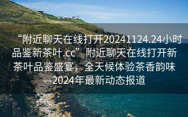 “附近聊天在線打開20241124.24小時品鑒新茶葉.cc”附近聊天在線打開新茶葉品鑒盛宴，全天候體驗(yàn)茶香韻味—2024年最新動態(tài)報道