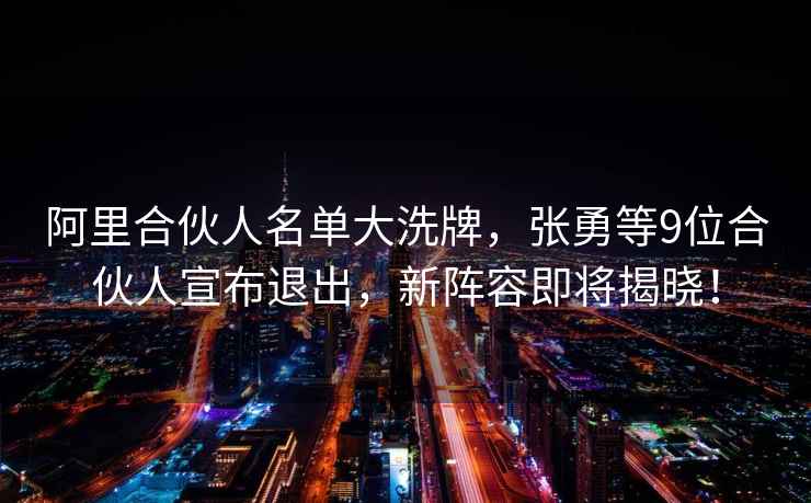 阿里合伙人名單大洗牌，張勇等9位合伙人宣布退出，新陣容即將揭曉！