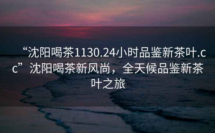 “沈陽喝茶1130.24小時(shí)品鑒新茶葉.cc”沈陽喝茶新風(fēng)尚，全天候品鑒新茶葉之旅