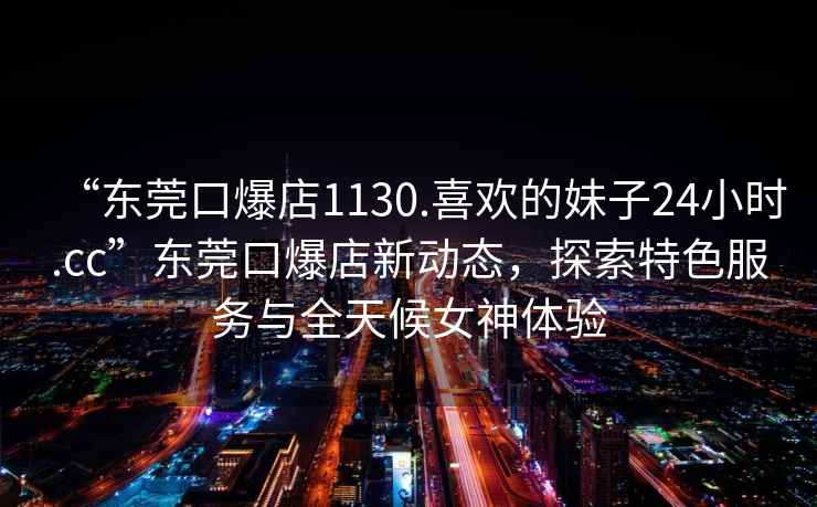 “東莞口爆店1130.喜歡的妹子24小時.cc”東莞口爆店新動態(tài)，探索特色服務(wù)與全天候女神體驗