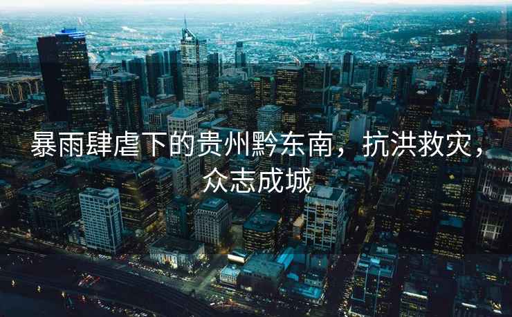 暴雨肆虐下的貴州黔東南，抗洪救災(zāi)，眾志成城