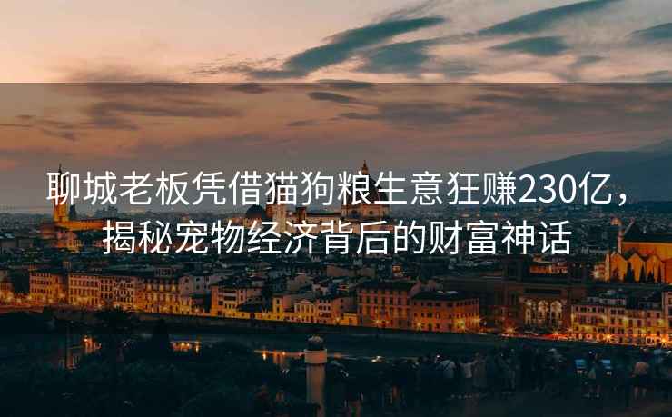 聊城老板憑借貓狗糧生意狂賺230億，揭秘寵物經(jīng)濟(jì)背后的財(cái)富神話