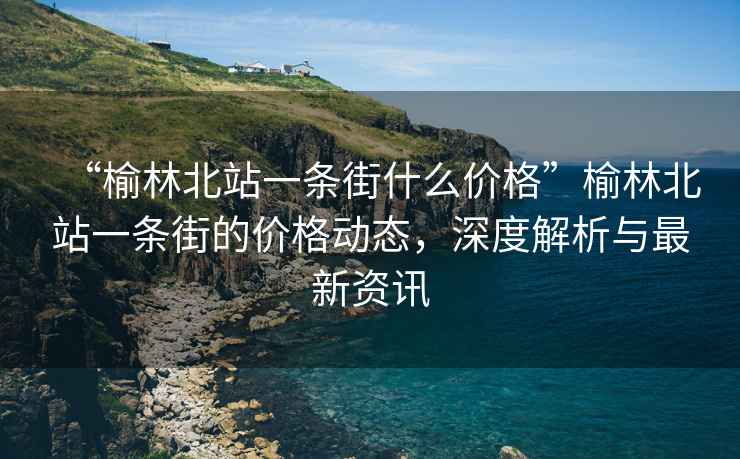“榆林北站一條街什么價格”榆林北站一條街的價格動態(tài)，深度解析與最新資訊