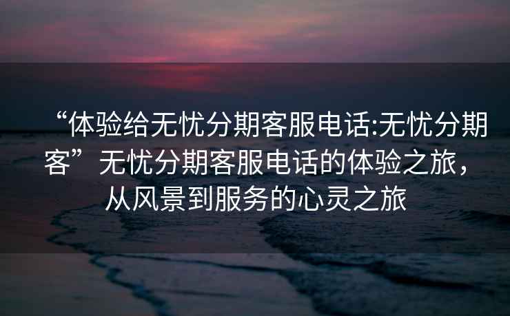 “體驗給無憂分期客服電話:無憂分期客”無憂分期客服電話的體驗之旅，從風(fēng)景到服務(wù)的心靈之旅