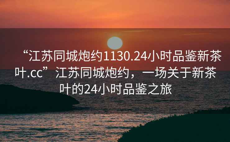 “江蘇同城炮約1130.24小時(shí)品鑒新茶葉.cc”江蘇同城炮約，一場關(guān)于新茶葉的24小時(shí)品鑒之旅