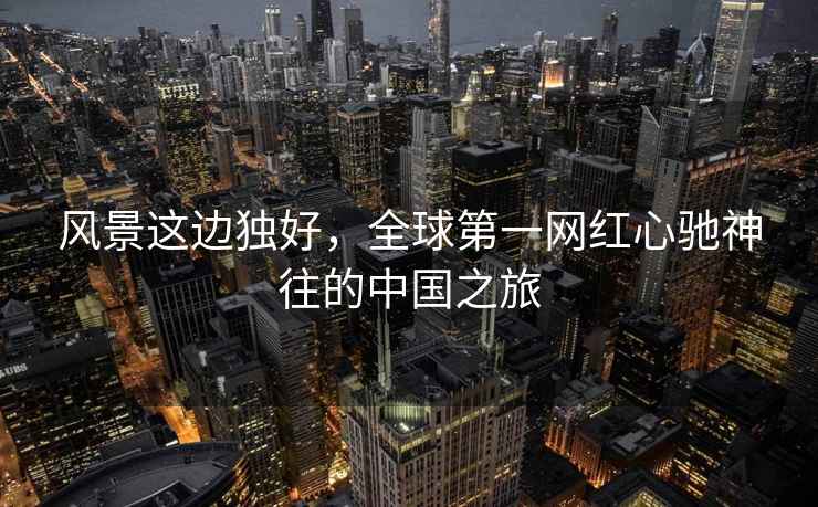 風(fēng)景這邊獨(dú)好，全球第一網(wǎng)紅心馳神往的中國(guó)之旅