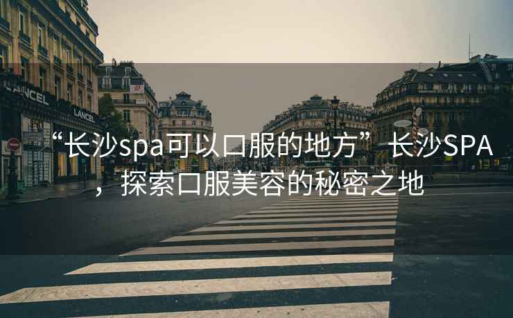 “長沙spa可以口服的地方”長沙SPA，探索口服美容的秘密之地