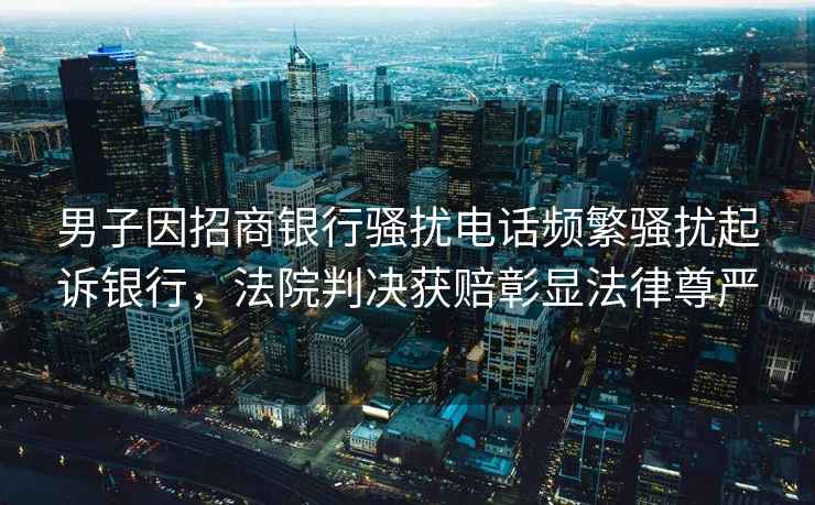 男子因招商銀行騷擾電話頻繁騷擾起訴銀行，法院判決獲賠彰顯法律尊嚴(yán)