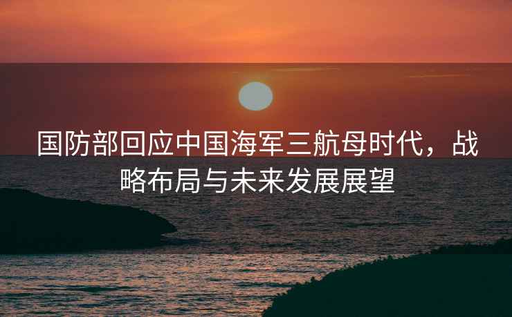 國(guó)防部回應(yīng)中國(guó)海軍三航母時(shí)代，戰(zhàn)略布局與未來(lái)發(fā)展展望