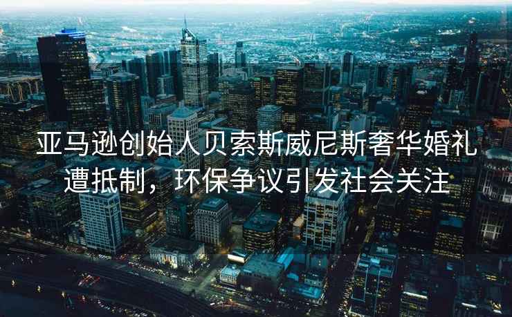 亞馬遜創(chuàng)始人貝索斯威尼斯奢華婚禮遭抵制，環(huán)保爭議引發(fā)社會關(guān)注
