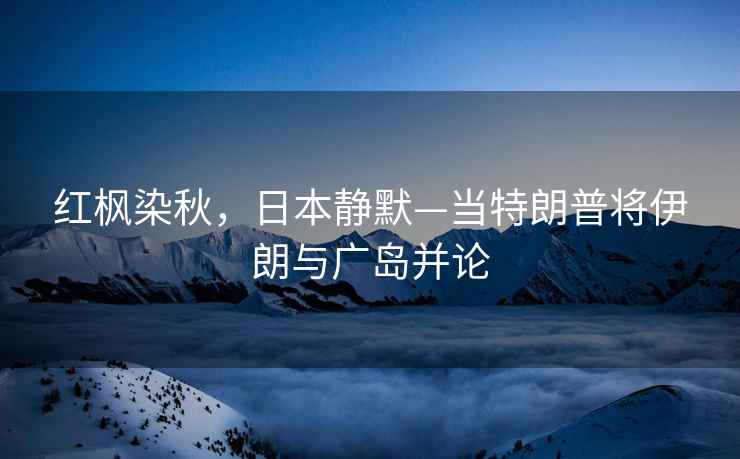 紅楓染秋，日本靜默—當(dāng)特朗普將伊朗與廣島并論