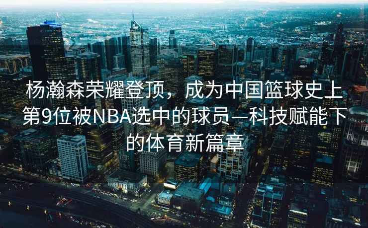 楊瀚森榮耀登頂，成為中國(guó)籃球史上第9位被NBA選中的球員—科技賦能下的體育新篇章