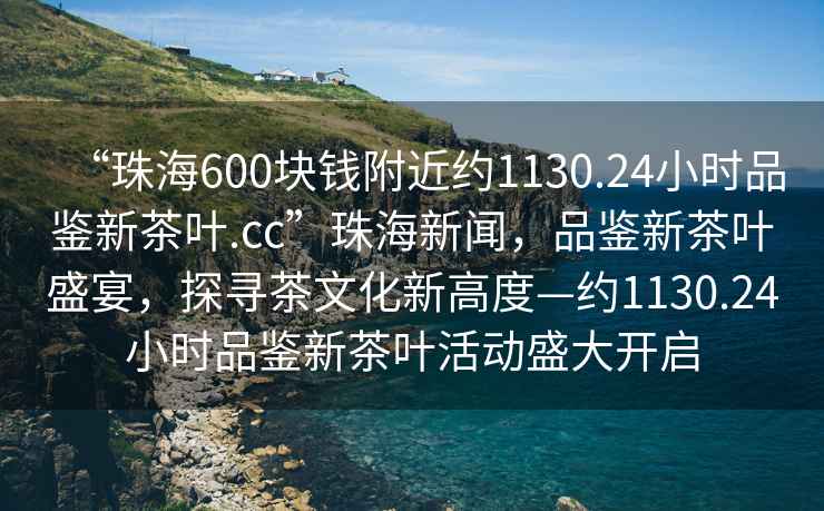 “珠海600塊錢附近約1130.24小時品鑒新茶葉.cc”珠海新聞，品鑒新茶葉盛宴，探尋茶文化新高度—約1130.24小時品鑒新茶葉活動盛大開啟
