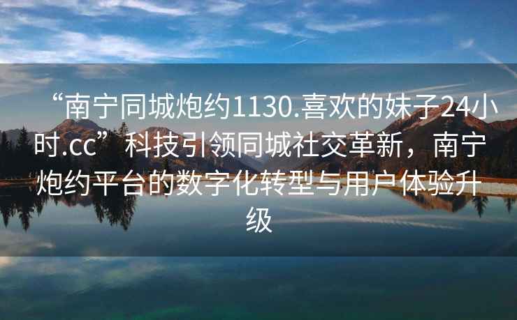 “南寧同城炮約1130.喜歡的妹子24小時(shí).cc”科技引領(lǐng)同城社交革新，南寧炮約平臺(tái)的數(shù)字化轉(zhuǎn)型與用戶體驗(yàn)升級(jí)