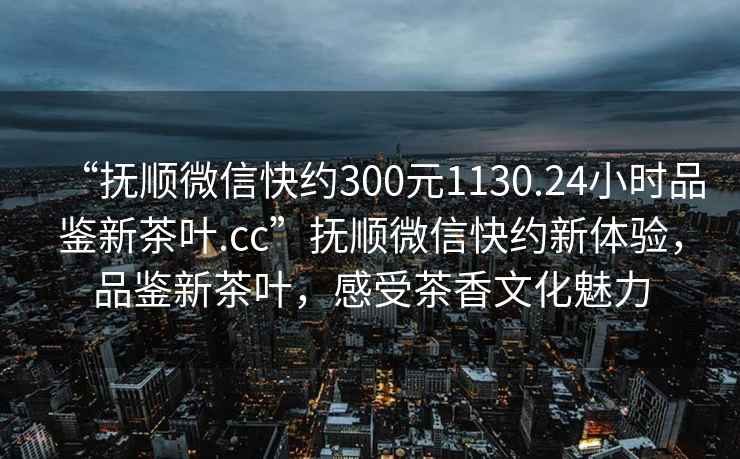 “撫順微信快約300元1130.24小時(shí)品鑒新茶葉.cc”撫順微信快約新體驗(yàn)，品鑒新茶葉，感受茶香文化魅力