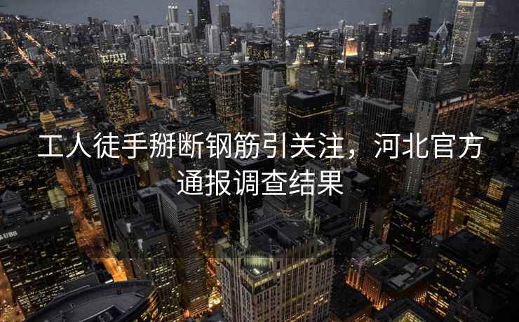 工人徒手掰斷鋼筋引關注，河北官方通報調查結果