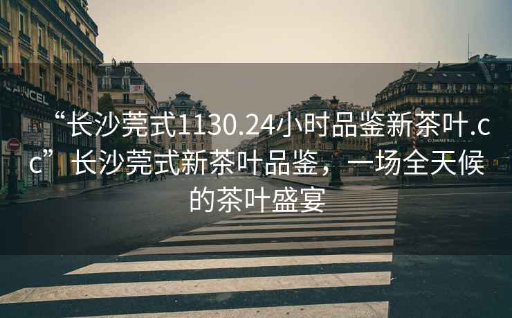 “長沙莞式1130.24小時品鑒新茶葉.cc”長沙莞式新茶葉品鑒，一場全天候的茶葉盛宴