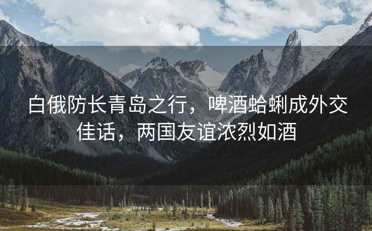 白俄防長青島之行，啤酒蛤蜊成外交佳話，兩國友誼濃烈如酒