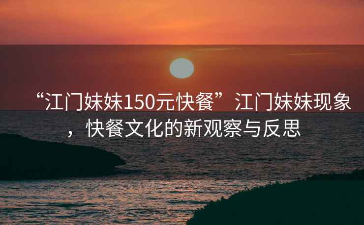 “江門妹妹150元快餐”江門妹妹現(xiàn)象，快餐文化的新觀察與反思