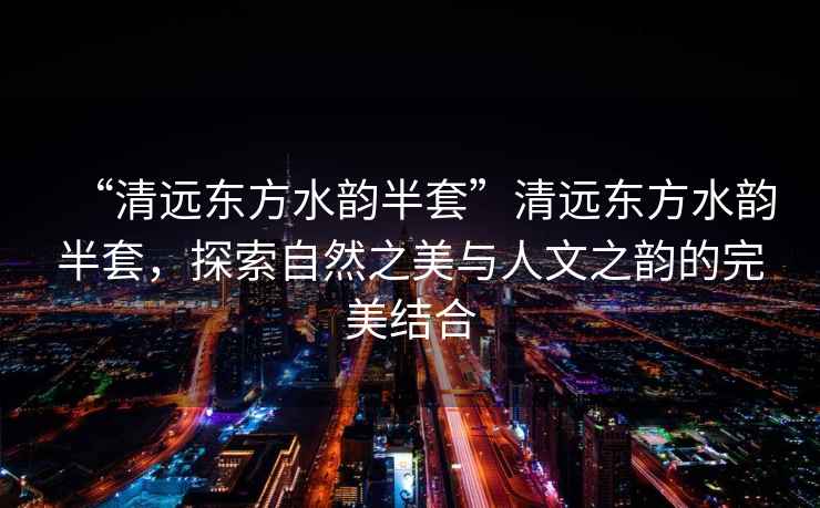 “清遠(yuǎn)東方水韻半套”清遠(yuǎn)東方水韻半套，探索自然之美與人文之韻的完美結(jié)合
