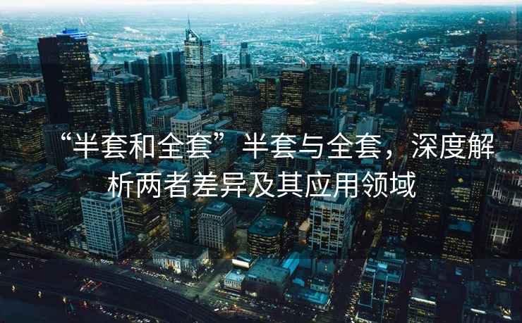 “半套和全套”半套與全套，深度解析兩者差異及其應(yīng)用領(lǐng)域