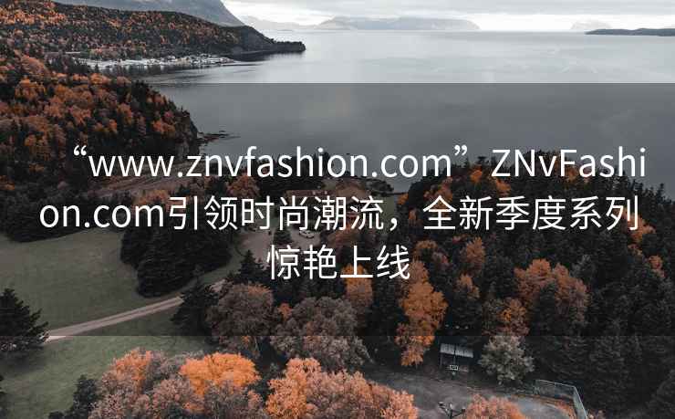 “www.znvfashion.com”ZNvFashion.com引領時尚潮流，全新季度系列驚艷上線