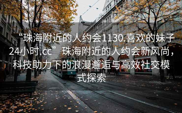 “珠海附近的人約會(huì)1130.喜歡的妹子24小時(shí).cc”珠海附近的人約會(huì)新風(fēng)尚，科技助力下的浪漫邂逅與高效社交模式探索