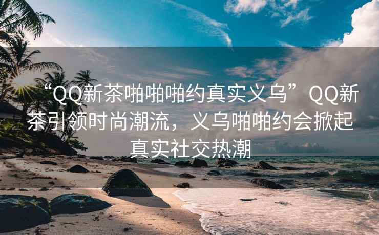 “QQ新茶啪啪啪約真實義烏”QQ新茶引領時尚潮流，義烏啪啪約會掀起真實社交熱潮